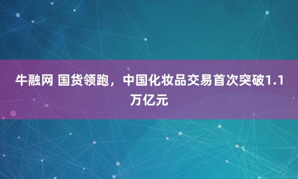 牛融网 国货领跑,中国化妆品交易首次突破1.1万亿元