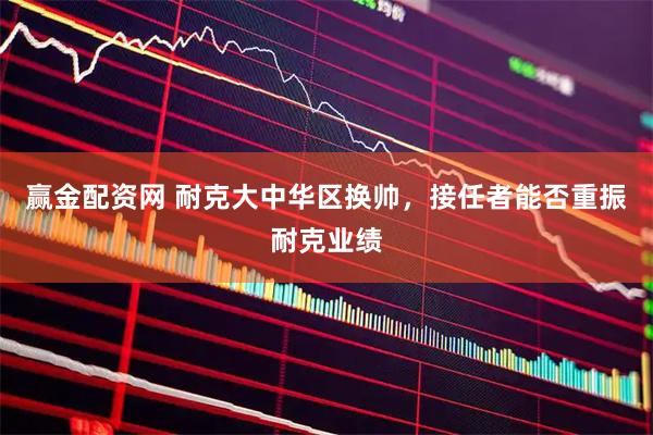 赢金配资网 耐克大中华区换帅，接任者能否重振耐克业绩