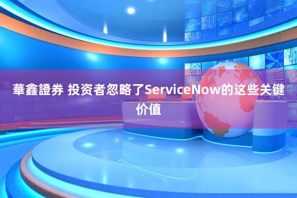 華鑫證券 投资者忽略了ServiceNow的这些关键价值