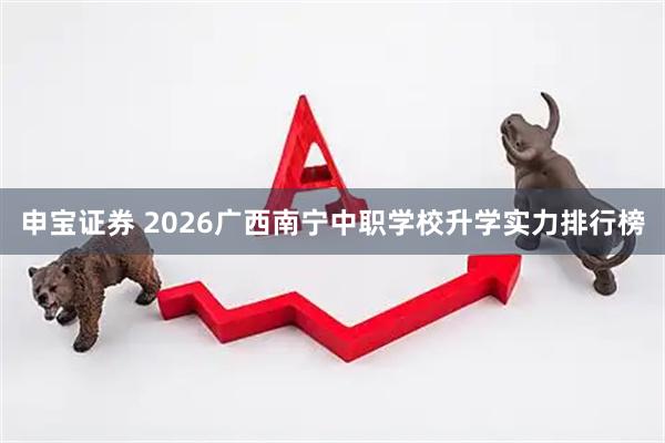 申宝证券 2026广西南宁中职学校升学实力排行榜