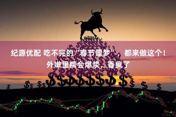 纪源优配 吃不完的“春节噩梦”，都来做这个！外嫩里糯会爆浆，香疯了