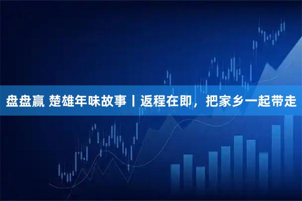 盘盘赢 楚雄年味故事丨返程在即，把家乡一起带走