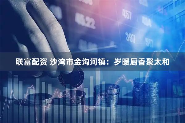 联富配资 沙湾市金沟河镇：岁暖厨香聚太和