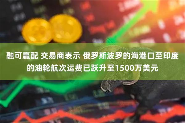 融可赢配 交易商表示 俄罗斯波罗的海港口至印度的油轮航次运费已跃升至1500万美元