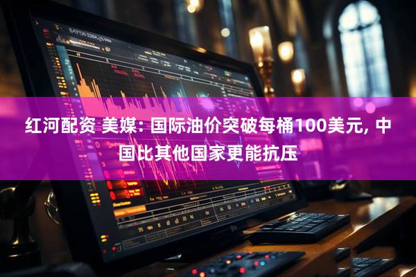 红河配资 美媒: 国际油价突破每桶100美元, 中国比其他国家更能抗压