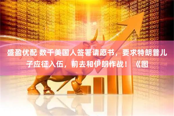 盛盈优配 数千美国人签署请愿书，要求特朗普儿子应征入伍，前去和伊朗作战！ 《图