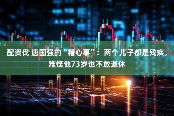 配资伐 唐国强的“糟心事”：两个儿子都是残疾，难怪他73岁也不敢退休