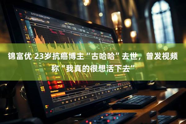 锦富优 23岁抗癌博主“古哈哈”去世，曾发视频称“我真的很想活下去”