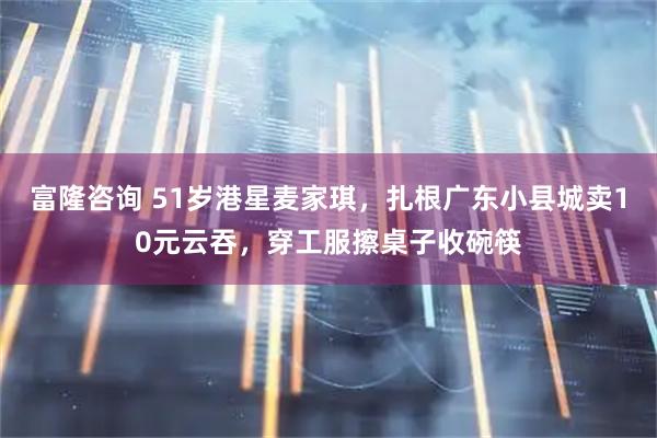 富隆咨询 51岁港星麦家琪，扎根广东小县城卖10元云吞，穿工服擦桌子收碗筷