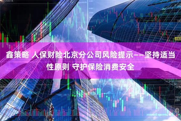 鑫策略 人保财险北京分公司风险提示——坚持适当性原则 守护保险消费安全