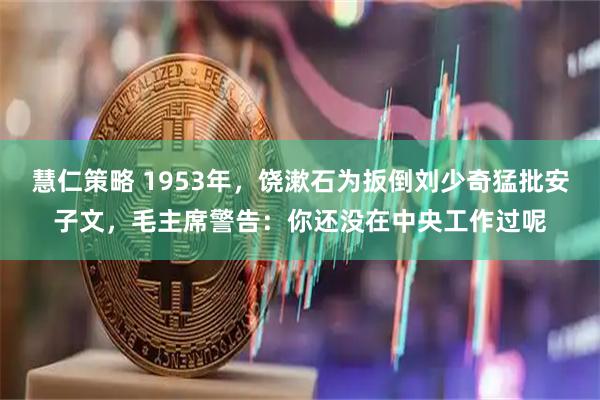 慧仁策略 1953年，饶漱石为扳倒刘少奇猛批安子文，毛主席警告：你还没在中央工作过呢