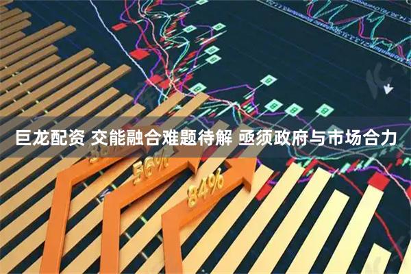 巨龙配资 交能融合难题待解 亟须政府与市场合力