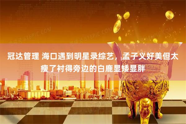 冠达管理 海口遇到明星录综艺，孟子义好美但太瘦了衬得旁边的白鹿显矮显胖