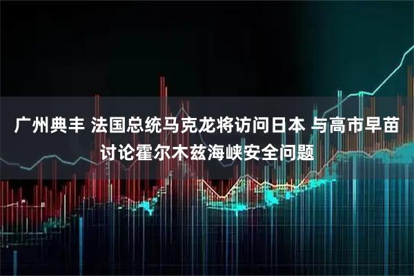 广州典丰 法国总统马克龙将访问日本 与高市早苗讨论霍尔木兹海峡安全问题