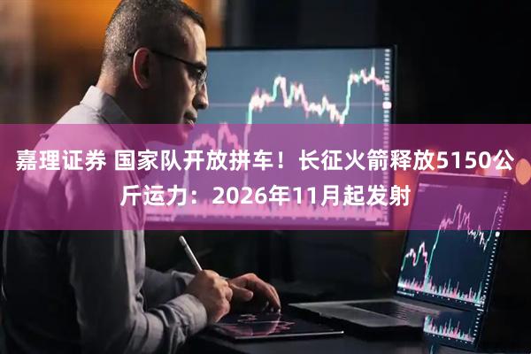 嘉理证券 国家队开放拼车！长征火箭释放5150公斤运力：2026年11月起发射