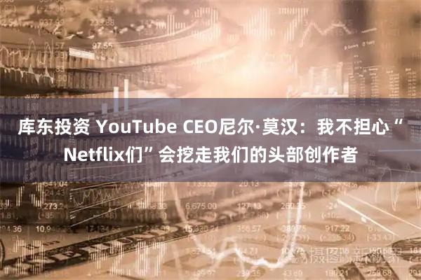 库东投资 YouTube CEO尼尔·莫汉：我不担心“Netflix们”会挖走我们的头部创作者