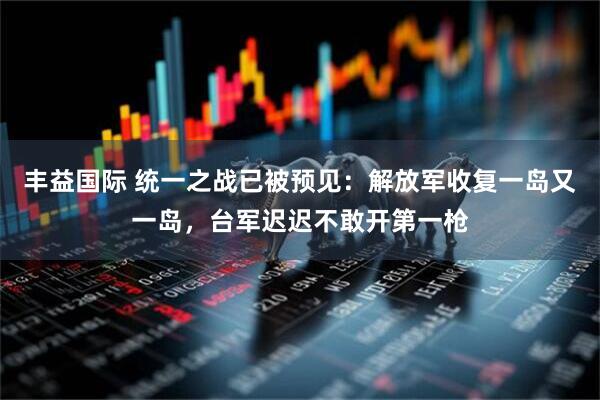 丰益国际 统一之战已被预见：解放军收复一岛又一岛，台军迟迟不敢开第一枪