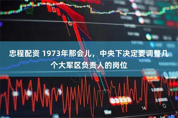 忠程配资 1973年那会儿，中央下决定要调整几个大军区负责人的岗位