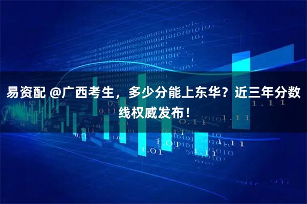 易资配 @广西考生,多少分能上东华?近三年分数线权威发布!