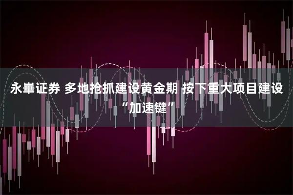 永崋证券 多地抢抓建设黄金期 按下重大项目建设“加速键”