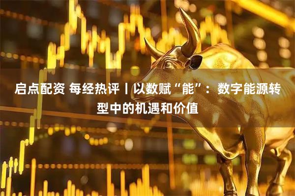 启点配资 每经热评丨以数赋“能”：数字能源转型中的机遇和价值