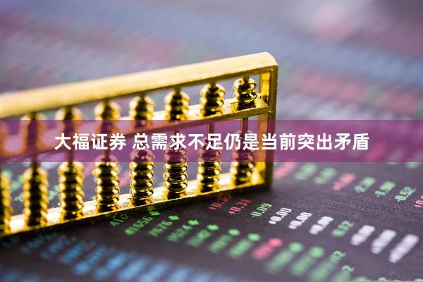 大福证券 总需求不足仍是当前突出矛盾