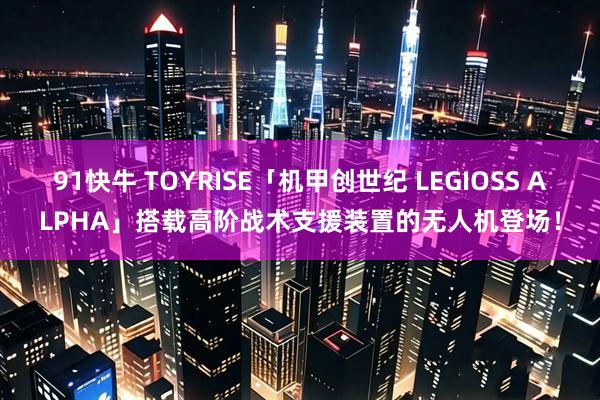 91快牛 TOYRISE「机甲创世纪 LEGIOSS ALPHA」搭载高阶战术支援装置的无人机登场!