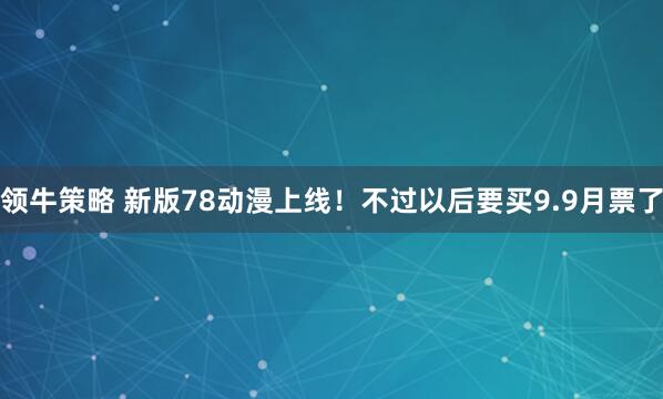 领牛策略 新版78动漫上线！不过以后要买9.9月票了