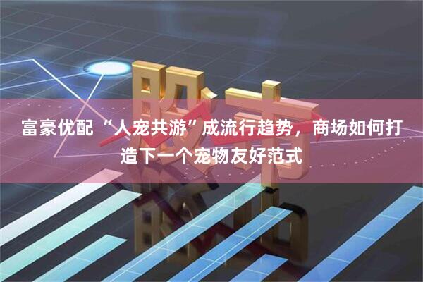 富豪优配 “人宠共游”成流行趋势，商场如何打造下一个宠物友好范式