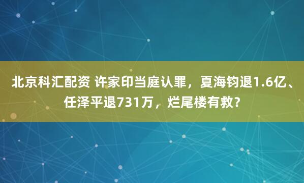 北京科汇配资 许家印当庭认罪，夏海钧退1.6亿、任泽平退731万，烂尾楼有救？