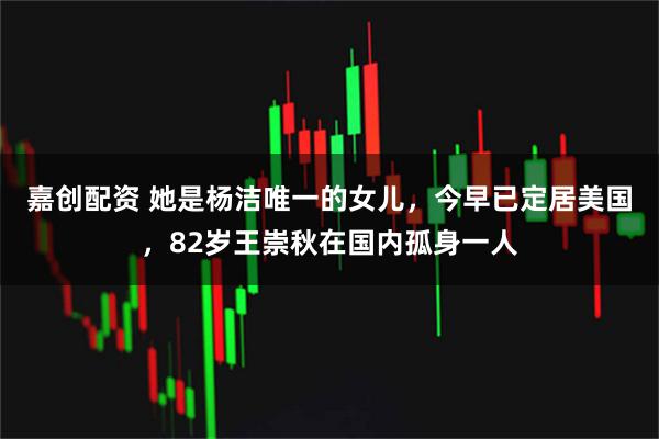 嘉创配资 她是杨洁唯一的女儿，今早已定居美国，82岁王崇秋在国内孤身一人