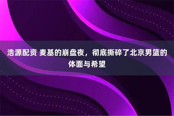 浩源配资 麦基的崩盘夜，彻底撕碎了北京男篮的体面与希望