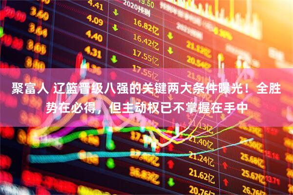 聚富人 辽篮晋级八强的关键两大条件曝光！全胜势在必得，但主动权已不掌握在手中