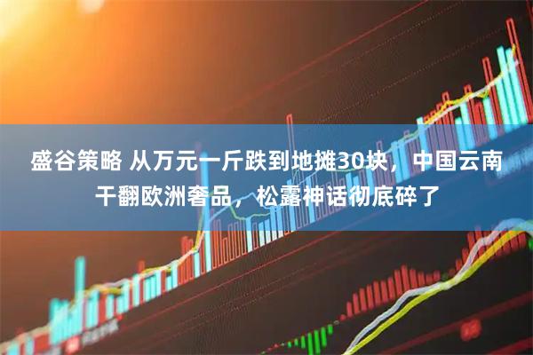 盛谷策略 从万元一斤跌到地摊30块，中国云南干翻欧洲奢品，松露神话彻底碎了