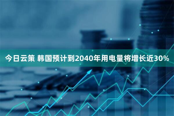 今日云策 韩国预计到2040年用电量将增长近30%