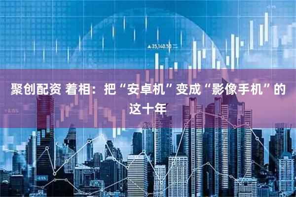 聚创配资 着相：把“安卓机”变成“影像手机”的这十年