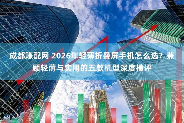 成都赚配网 2026年轻薄折叠屏手机怎么选？兼顾轻薄与实用的五款机型深度横评