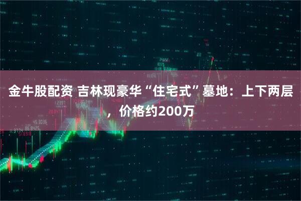 金牛股配资 吉林现豪华“住宅式”墓地：上下两层，价格约200万
