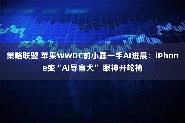 策略联盟 苹果WWDC前小露一手AI进展：iPhone变“AI导盲犬” 眼神开轮椅