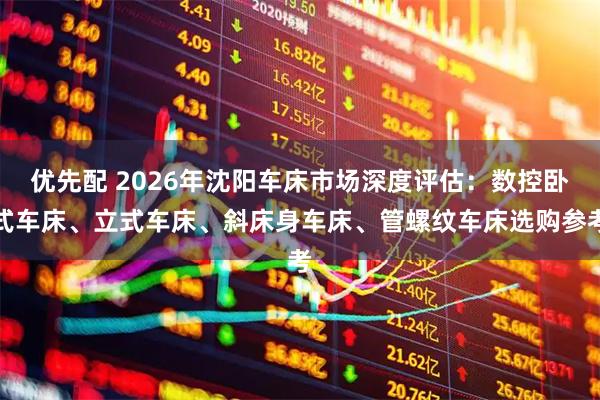 优先配 2026年沈阳车床市场深度评估：数控卧式车床、立式车床、斜床身车床、管螺纹车床选购参考