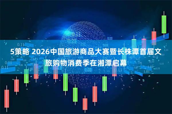 5策略 2026中国旅游商品大赛暨长株潭首届文旅购物消费季在湘潭启幕