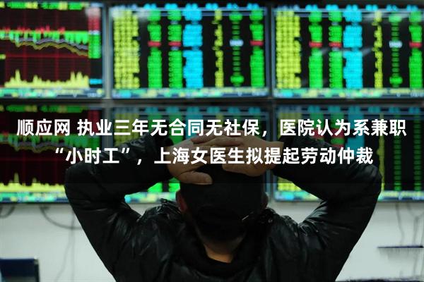 顺应网 执业三年无合同无社保,医院认为系兼职“小时工”,上海女医生拟提起劳动仲裁