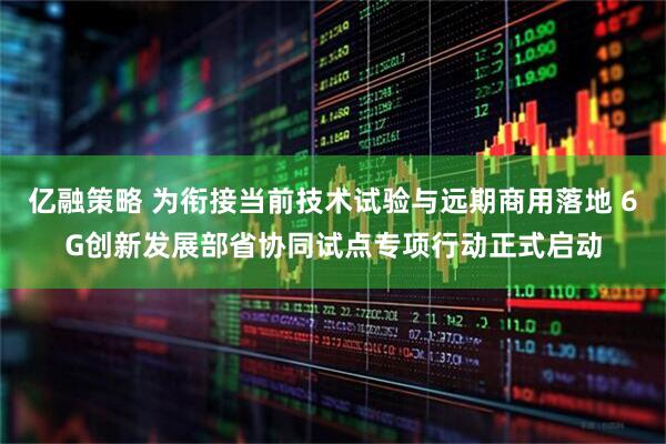 亿融策略 为衔接当前技术试验与远期商用落地 6G创新发展部省协同试点专项行动正式启动