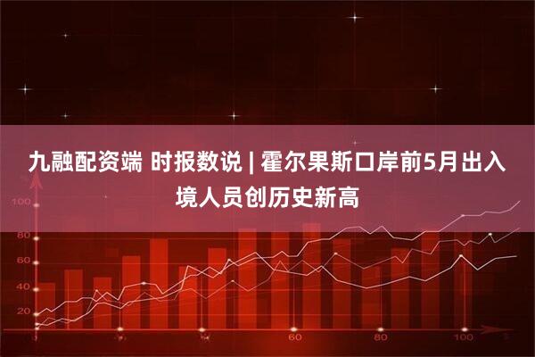 九融配资端 时报数说 | 霍尔果斯口岸前5月出入境人员创历史新高