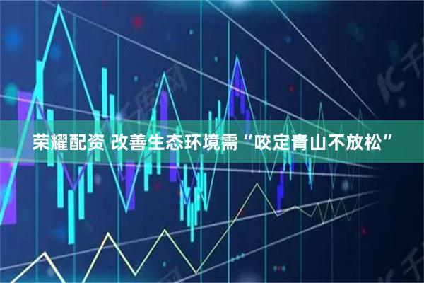 荣耀配资 改善生态环境需“咬定青山不放松”
