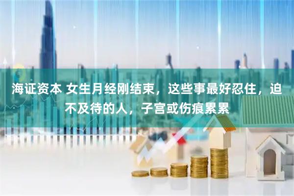 海证资本 女生月经刚结束，这些事最好忍住，迫不及待的人，子宫或伤痕累累