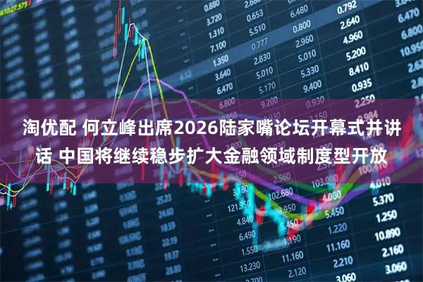 淘优配 何立峰出席2026陆家嘴论坛开幕式并讲话 中国将继续稳步扩大金融领域制度型开放