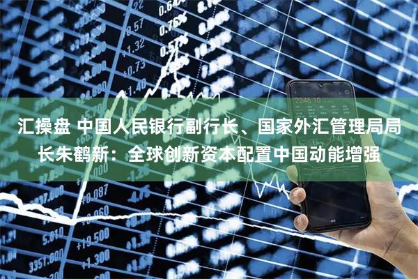 汇操盘 中国人民银行副行长、国家外汇管理局局长朱鹤新：全球创新资本配置中国动能增强