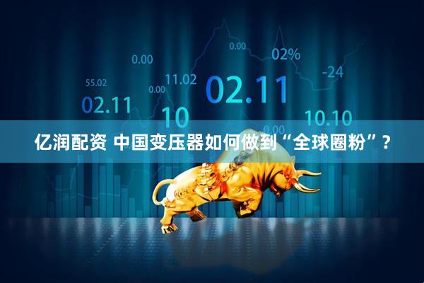 亿润配资 中国变压器如何做到“全球圈粉”?