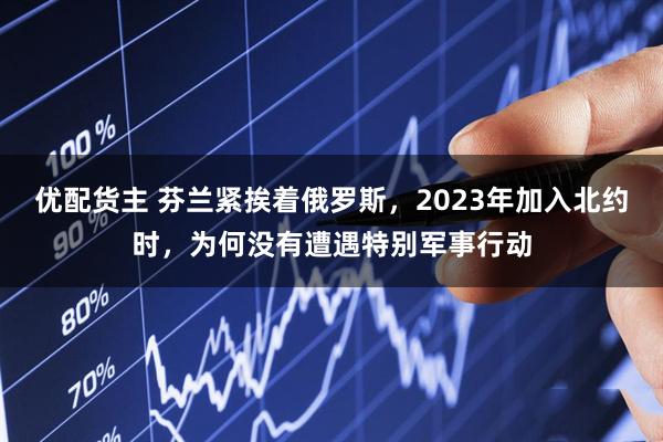 优配货主 芬兰紧挨着俄罗斯，2023年加入北约时，为何没有遭遇特别军事行动